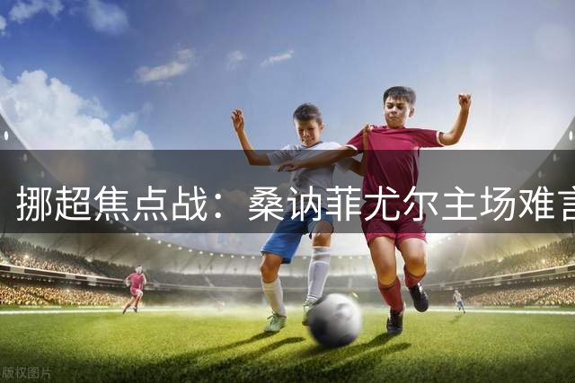 挪超焦点战：桑讷菲尤尔主场难言稳胜，KFUM奥斯陆半场强势或造冷