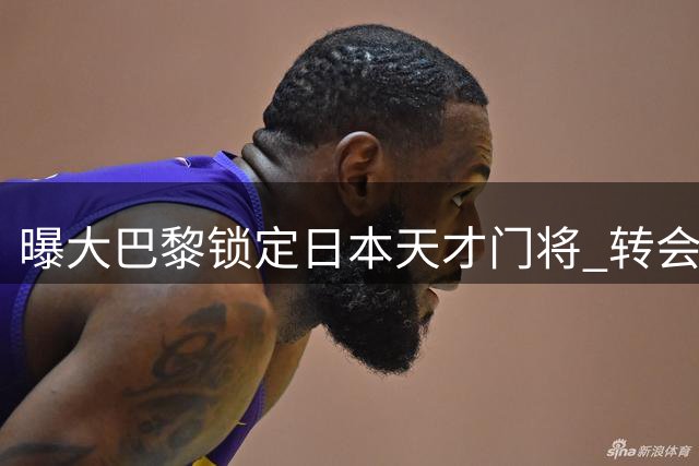 曝大巴黎锁定日本天才门将 转会费或破亚洲球员纪录