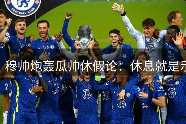 穆帅炮轰瓜帅休假论：休息就是示弱 我永不言歇